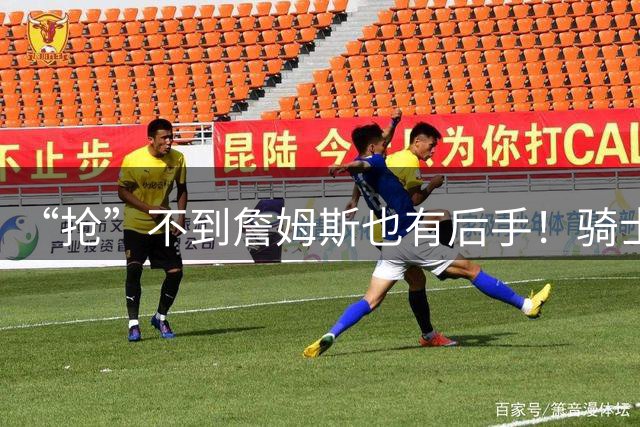 “抢”不到詹姆斯也有后手！骑士锋线补强瞄准西班牙联赛新科MVP