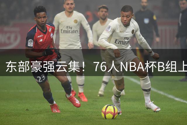 东部豪强云集！76人NBA杯B组上演五虎争霸