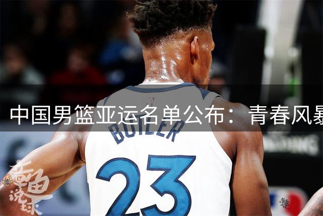中国男篮亚运名单公布：青春风暴来袭，内线短板待解