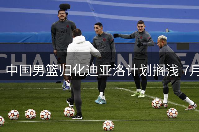 中国男篮归化迪亚洛计划搁浅 7月起暂停引进外籍球员