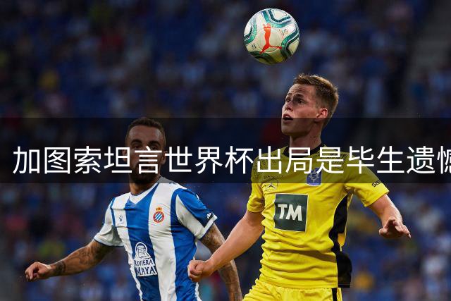 加图索坦言世界杯出局是毕生遗憾 盛赞曼奇尼执教能力