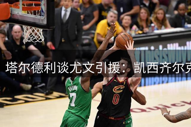 塔尔德利谈尤文引援：凯西齐尔克泽助争冠 期待加帅入主