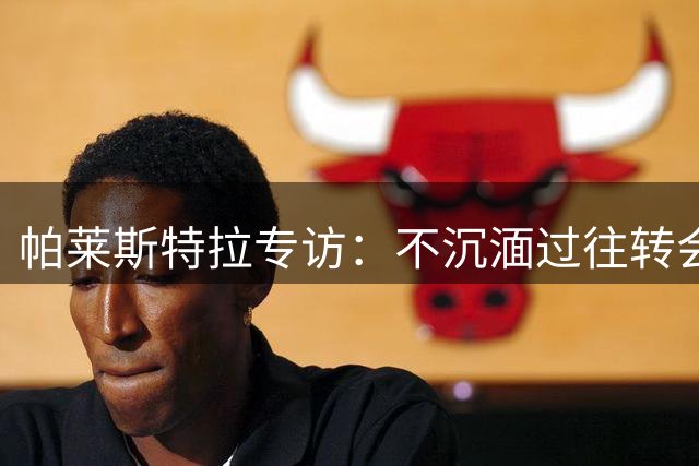 帕莱斯特拉专访：不沉湎过往转会纷争 坚信蓝军新帅打造争冠之师