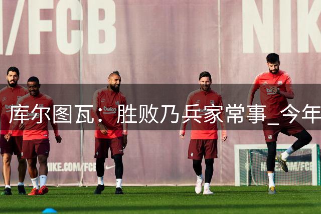 库尔图瓦：胜败乃兵家常事 今年不行明年再来呗