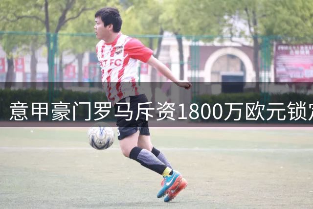 意甲豪门罗马斥资1800万欧元锁定阿根廷铁卫 莫利纳即将登陆永恒之城
