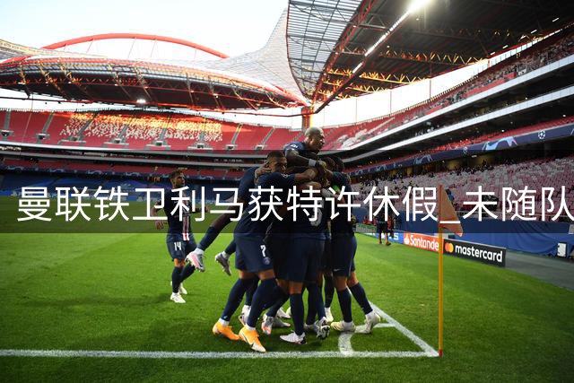 曼联铁卫利马获特许休假 未随队赴爱尔兰另有隐情