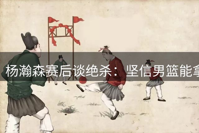 杨瀚森赛后谈绝杀：坚信男篮能拿下后续赛事
