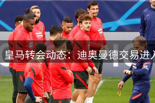皇马转会动态：迪奥曼德交易进入关键阶段 维尼修斯续约现转机