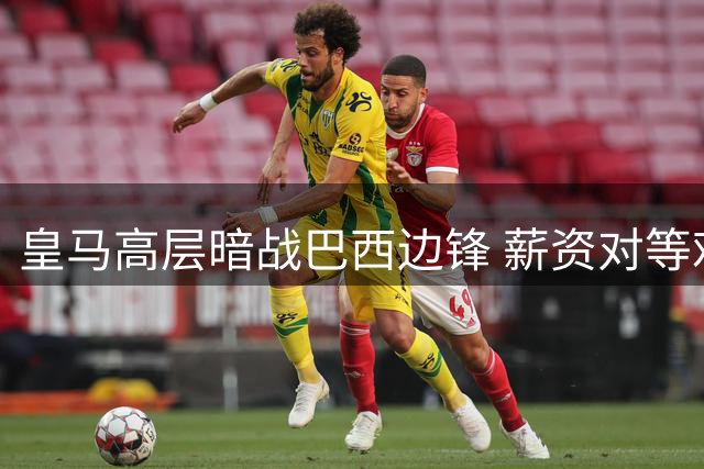 皇马高层暗战巴西边锋 薪资对等难题折射当代足坛困局