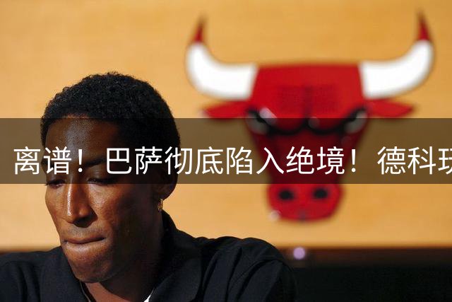 离谱！巴萨彻底陷入绝境！德科玩火赌上整个赛季