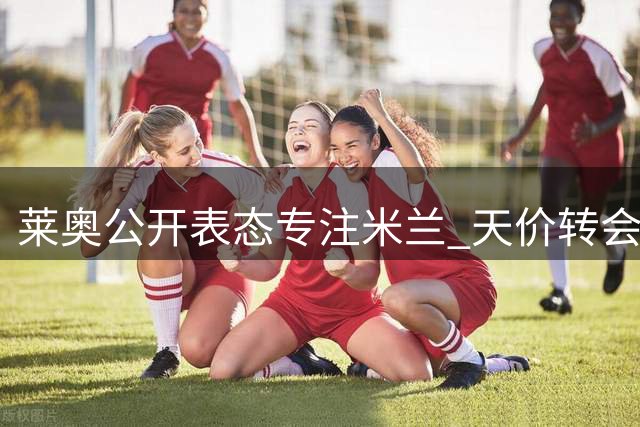 莱奥公开表态专注米兰 天价转会费成离队最大阻碍