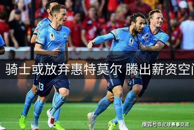 骑士或放弃惠特莫尔 腾出薪资空间瞄准新秀中锋