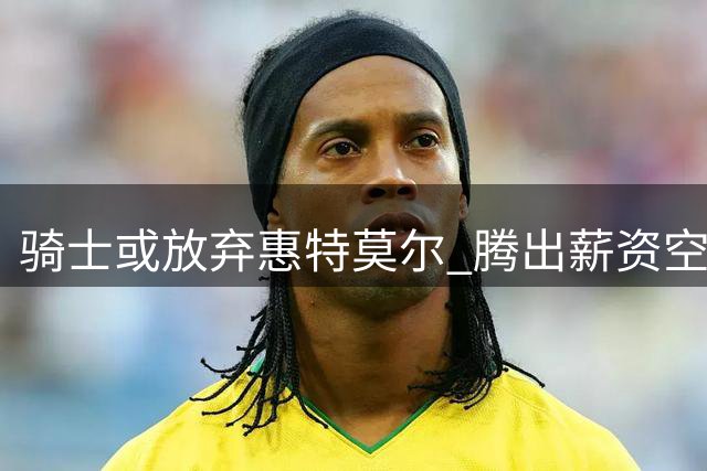骑士或放弃惠特莫尔 腾出薪资空间瞄准新秀中锋